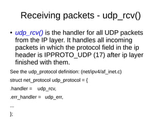 Receiving packets - udp_rcv()
● udp_rcv() is the handler for all UDP packets
from the IP layer. It handles all incoming
packets in which the protocol field in the ip
header is IPPROTO_UDP (17) after ip layer
finished with them.
See the udp_protocol definition: (net/ipv4/af_inet.c)
struct net_protocol udp_protocol = {
.handler = udp_rcv,
.err_handler = udp_err,
...
};
 