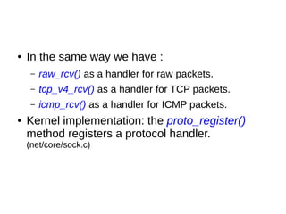 ● In the same way we have :
– raw_rcv() as a handler for raw packets.
– tcp_v4_rcv() as a handler for TCP packets.
– icmp_rcv() as a handler for ICMP packets.
● Kernel implementation: the proto_register()
method registers a protocol handler.
(net/core/sock.c)
 
