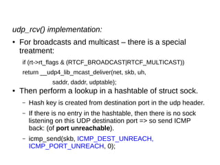 udp_rcv() implementation:
● For broadcasts and multicast – there is a special
treatment:
if (rt->rt_flags & (RTCF_BROADCAST|RTCF_MULTICAST))
return __udp4_lib_mcast_deliver(net, skb, uh,
saddr, daddr, udptable);
● Then perform a lookup in a hashtable of struct sock.
– Hash key is created from destination port in the udp header.
– If there is no entry in the hashtable, then there is no sock
listening on this UDP destination port => so send ICMP
back: (of port unreachable).
– icmp_send(skb, ICMP_DEST_UNREACH,
ICMP_PORT_UNREACH, 0);
 