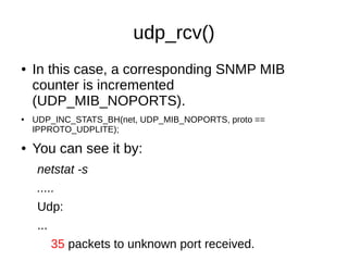 udp_rcv()
● In this case, a corresponding SNMP MIB
counter is incremented
(UDP_MIB_NOPORTS).
● UDP_INC_STATS_BH(net, UDP_MIB_NOPORTS, proto ==
IPPROTO_UDPLITE);
● You can see it by:
netstat -s
.....
Udp:
...
35 packets to unknown port received.
 