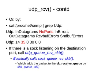 udp_rcv() - contd
● Or, by:
● cat /proc/net/snmp | grep Udp:
Udp: InDatagrams NoPorts InErrors
OutDatagrams RcvbufErrors SndbufErrors
Udp: 14 35 0 30 0 0
● If there is a sock listening on the destination
port, call udp_queue_rcv_skb().
– Eventually calls sock_queue_rcv_skb().
● Which adds the packet to the sk_receive_queue by
skb_queue_tail()
 