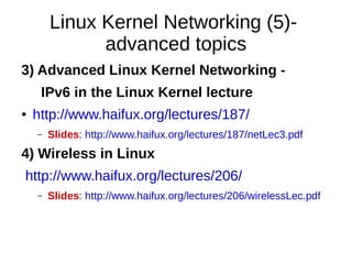 Linux Kernel Networking (5)-
advanced topics
3) Advanced Linux Kernel Networking -
IPv6 in the Linux Kernel lecture
● http://www.haifux.org/lectures/187/
– Slides: http://www.haifux.org/lectures/187/netLec3.pdf
4) Wireless in Linux
http://www.haifux.org/lectures/206/
– Slides: http://www.haifux.org/lectures/206/wirelessLec.pdf
 