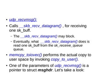 ● udp_recvmsg():
● Calls __skb_recv_datagram() , for receiving
one sk_buff.
– The __skb_recv_datagram() may block.
– Eventually, what __skb_recv_datagram() does is
read one sk_buff from the sk_receive_queue
queue.
● memcpy_toiovec() performs the actual copy to
user space by invoking copy_to_user().
● One of the parameters of udp_recvmsg() is a
pointer to struct msghdr. Let's take a look:
 