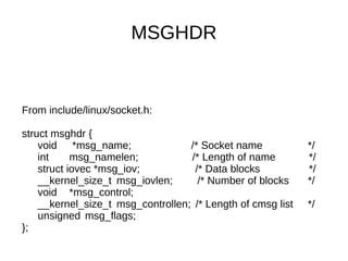 MSGHDR
From include/linux/socket.h:
struct msghdr {
void *msg_name; /* Socket name */
int msg_namelen; /* Length of name */
struct iovec *msg_iov; /* Data blocks */
__kernel_size_t msg_iovlen; /* Number of blocks */
void *msg_control;
__kernel_size_t msg_controllen; /* Length of cmsg list */
unsigned msg_flags;
};
 