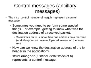 Control messages (ancillary
messages)
● The msg_control member of msgdhr represent a control
message.
– Sometimes you need to perform some special
things. For example, getting to know what was the
destination address of a received packet.
● Sometimes there is more than one address on a machine
(and also you can have multiple addresses on the same
nic).
– How can we know the destination address of the ip
header in the application?
– struct cmsghdr (/usr/include/bits/socket.h)
represents a control message.
 