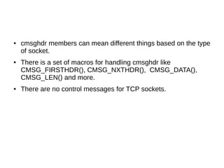● cmsghdr members can mean different things based on the type
of socket.
● There is a set of macros for handling cmsghdr like
CMSG_FIRSTHDR(), CMSG_NXTHDR(), CMSG_DATA(),
CMSG_LEN() and more.
● There are no control messages for TCP sockets.
 
