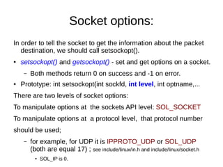 Socket options:
In order to tell the socket to get the information about the packet
destination, we should call setsockopt().
● setsockopt() and getsockopt() - set and get options on a socket.
– Both methods return 0 on success and -1 on error.
● Prototype: int setsockopt(int sockfd, int level, int optname,...
There are two levels of socket options:
To manipulate options at the sockets API level: SOL_SOCKET
To manipulate options at a protocol level, that protocol number
should be used;
– for example, for UDP it is IPPROTO_UDP or SOL_UDP
(both are equal 17) ; see include/linux/in.h and include/linux/socket.h
● SOL_IP is 0.
 