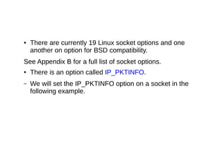 ● There are currently 19 Linux socket options and one
another on option for BSD compatibility.
See Appendix B for a full list of socket options.
● There is an option called IP_PKTINFO.
– We will set the IP_PKTINFO option on a socket in the
following example.
 