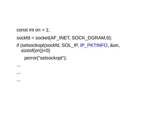 const int on = 1;
sockfd = socket(AF_INET, SOCK_DGRAM,0);
if (setsockopt(sockfd, SOL_IP, IP_PKTINFO, &on,
sizeof(on))<0)
perror("setsockopt");
...
...
...
 