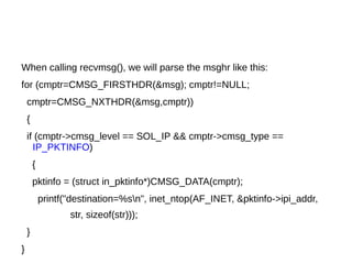 When calling recvmsg(), we will parse the msghr like this:
for (cmptr=CMSG_FIRSTHDR(&msg); cmptr!=NULL;
cmptr=CMSG_NXTHDR(&msg,cmptr))
{
if (cmptr->cmsg_level == SOL_IP && cmptr->cmsg_type ==
IP_PKTINFO)
{
pktinfo = (struct in_pktinfo*)CMSG_DATA(cmptr);
printf("destination=%sn", inet_ntop(AF_INET, &pktinfo->ipi_addr,
str, sizeof(str)));
}
}
 