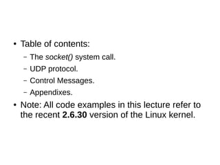 ● Table of contents:
– The socket() system call.
– UDP protocol.
– Control Messages.
– Appendixes.
● Note: All code examples in this lecture refer to
the recent 2.6.30 version of the Linux kernel.
 