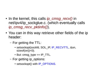 ● In the kernel, this calls ip_cmsg_recv() in
net/ipv4/ip_sockglue.c. (which eventually calls
ip_cmsg_recv_pktinfo()).
● You can in this way retrieve other fields of the ip
header:
– For getting the TTL:
● setsockopt(sockfd, SOL_IP, IP_RECVTTL, &on,
sizeof(on))<0).
● But: cmsg_type == IP_TTL.
– For getting ip_options:
● setsockopt() with IP_OPTIONS.
 