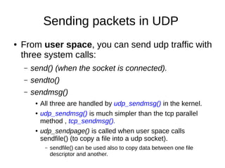 Sending packets in UDP
● From user space, you can send udp traffic with
three system calls:
– send() (when the socket is connected).
– sendto()
– sendmsg()
● All three are handled by udp_sendmsg() in the kernel.
● udp_sendmsg() is much simpler than the tcp parallel
method , tcp_sendmsg().
● udp_sendpage() is called when user space calls
sendfile() (to copy a file into a udp socket).
– sendfile() can be used also to copy data between one file
descriptor and another.
 