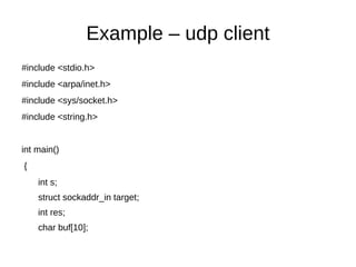 Example – udp client
#include <stdio.h>
#include <arpa/inet.h>
#include <sys/socket.h>
#include <string.h>
int main()
{
int s;
struct sockaddr_in target;
int res;
char buf[10];
 