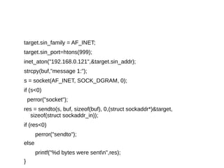 target.sin_family = AF_INET;
target.sin_port=htons(999);
inet_aton("192.168.0.121",&target.sin_addr);
strcpy(buf,"message 1:");
s = socket(AF_INET, SOCK_DGRAM, 0);
if (s<0)
perror("socket");
res = sendto(s, buf, sizeof(buf), 0,(struct sockaddr*)&target,
sizeof(struct sockaddr_in));
if (res<0)
perror("sendto");
else
printf("%d bytes were sentn",res);
}
 