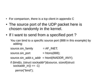 ● For comparison, there is a tcp client in appendix C
● The source port of the UDP packet here is
chosen randomly in the kernel.
● If I want to send from a specified port ?
You can bind to a specific source port (888 in this example) by
adding:
source.sin_family = AF_INET;
source.sin_port = htons(888);
source.sin_addr.s_addr = htonl(INADDR_ANY);
if (bind(s, (struct sockaddr*)&source, sizeof(struct
sockaddr_in)) == -1)
perror("bind");
 