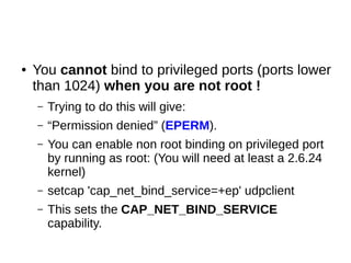 ● You cannot bind to privileged ports (ports lower
than 1024) when you are not root !
– Trying to do this will give:
– “Permission denied” (EPERM).
– You can enable non root binding on privileged port
by running as root: (You will need at least a 2.6.24
kernel)
– setcap 'cap_net_bind_service=+ep' udpclient
– This sets the CAP_NET_BIND_SERVICE
capability.
 