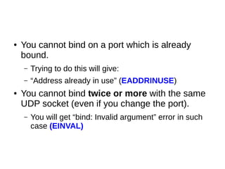 ● You cannot bind on a port which is already
bound.
– Trying to do this will give:
– “Address already in use” (EADDRINUSE)
● You cannot bind twice or more with the same
UDP socket (even if you change the port).
– You will get “bind: Invalid argument” error in such
case (EINVAL)
 