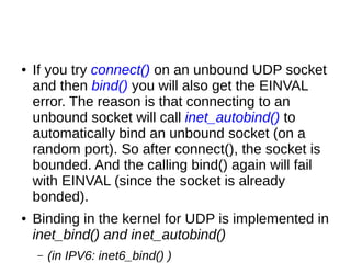 ● If you try connect() on an unbound UDP socket
and then bind() you will also get the EINVAL
error. The reason is that connecting to an
unbound socket will call inet_autobind() to
automatically bind an unbound socket (on a
random port). So after connect(), the socket is
bounded. And the calling bind() again will fail
with EINVAL (since the socket is already
bonded).
● Binding in the kernel for UDP is implemented in
inet_bind() and inet_autobind()
– (in IPV6: inet6_bind() )
 