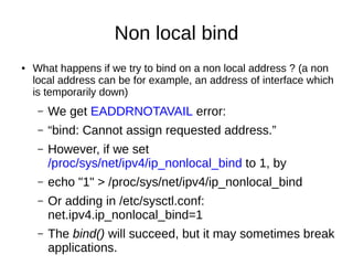 Non local bind
● What happens if we try to bind on a non local address ? (a non
local address can be for example, an address of interface which
is temporarily down)
– We get EADDRNOTAVAIL error:
– “bind: Cannot assign requested address.”
– However, if we set
/proc/sys/net/ipv4/ip_nonlocal_bind to 1, by
– echo "1" > /proc/sys/net/ipv4/ip_nonlocal_bind
– Or adding in /etc/sysctl.conf:
net.ipv4.ip_nonlocal_bind=1
– The bind() will succeed, but it may sometimes break
applications.
 