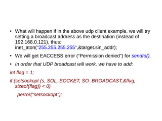 ● What will happen if in the above udp client example, we will try
setting a broadcast address as the destination (instead of
192.168.0.121), thus:
inet_aton("255.255.255.255",&target.sin_addr);
● We will get EACCESS error (“Permission denied”) for sendto().
● In order that UDP broadcast will work, we have to add:
int flag = 1;
if (setsockopt (s, SOL_SOCKET, SO_BROADCAST,&flag,
sizeof(flag)) < 0)
perror("setsockopt");
 