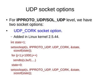 UDP socket options
● For IPPROTO_UDP/SOL_UDP level, we have
two socket options:
● UDP_CORK socket option.
– Added in Linux kernel 2.5.44.
int state=1;
setsockopt(s, IPPROTO_UDP, UDP_CORK, &state,
sizeof(state));
for (j=1;j<1000;j++)
sendto(s,buf1,...)
state=0;
setsockopt(s, IPPROTO_UDP, UDP_CORK, &state,
sizeof(state));
 