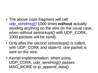● The above code fragment will call
udp_sendmsg() 1000 times without actually
sending anything on the wire (in the usual case,
when without setsockopt() with UDP_CORK,
1000 packets will be send).
● Only after the second setsockopt() is called,
with UDP_CORK and state=0, one packet is
sent on the wire.
● Kernel implementation: when using
UDP_CORK, udp_sendmsg() passes
MSG_MORE to ip_append_data().
 