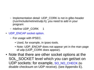 – Implementation detail: UDP_CORK is not in glibc-header
(/usr/include/netinet/udp.h); you need to add in your
program:
– #define UDP_CORK 1
● UDP_ENCAP socket option.
– For usage with IPSEC.
● Used, for example, in ipsec-tools.
● Note: UDP_ENCAP does not appear yet in the man page
of udp (UDP_CORK does appear).
● Note that there are other socket options at the
SOL_SOCKET level which you can get/set on
UDP sockets: for example, SO_NO_CHECK (to
disable checksum on UDP receive). (see Appendix E).
 