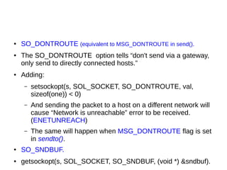● SO_DONTROUTE (equivalent to MSG_DONTROUTE in send().
● The SO_DONTROUTE option tells “don't send via a gateway,
only send to directly connected hosts.”
● Adding:
– setsockopt(s, SOL_SOCKET, SO_DONTROUTE, val,
sizeof(one)) < 0)
– And sending the packet to a host on a different network will
cause “Network is unreachable” error to be received.
(ENETUNREACH)
– The same will happen when MSG_DONTROUTE flag is set
in sendto().
● SO_SNDBUF.
● getsockopt(s, SOL_SOCKET, SO_SNDBUF, (void *) &sndbuf).
 