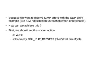 ● Suppose we want to receive ICMP errors with the UDP client
example (like ICMP destination unreachable/port unreachable).
● How can we achieve this ?
● First, we should set this socket option:
– int val=1;
– setsockopt(s, SOL_IP, IP_RECVERR,(char*)&val, sizeof(val));
 