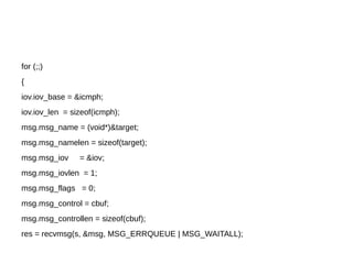 for (;;)
{
iov.iov_base = &icmph;
iov.iov_len = sizeof(icmph);
msg.msg_name = (void*)&target;
msg.msg_namelen = sizeof(target);
msg.msg_iov = &iov;
msg.msg_iovlen = 1;
msg.msg_flags = 0;
msg.msg_control = cbuf;
msg.msg_controllen = sizeof(cbuf);
res = recvmsg(s, &msg, MSG_ERRQUEUE | MSG_WAITALL);
 