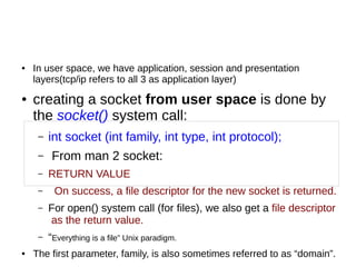 ● In user space, we have application, session and presentation
layers(tcp/ip refers to all 3 as application layer)
● creating a socket from user space is done by
the socket() system call:
– int socket (int family, int type, int protocol);
– From man 2 socket:
– RETURN VALUE
– On success, a file descriptor for the new socket is returned.
– For open() system call (for files), we also get a file descriptor
as the return value.
– “Everything is a file” Unix paradigm.
● The first parameter, family, is also sometimes referred to as “domain”.
 