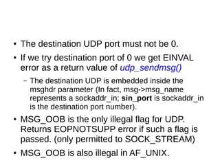 ● The destination UDP port must not be 0.
● If we try destination port of 0 we get EINVAL
error as a return value of udp_sendmsg()
– The destination UDP is embedded inside the
msghdr parameter (In fact, msg->msg_name
represents a sockaddr_in; sin_port is sockaddr_in
is the destination port number).
● MSG_OOB is the only illegal flag for UDP.
Returns EOPNOTSUPP error if such a flag is
passed. (only permitted to SOCK_STREAM)
● MSG_OOB is also illegal in AF_UNIX.
 