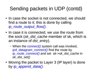Sending packets in UDP (contd)
● In case the socket is not connected, we should
find a route to it; this is done by calling
ip_route_output_flow().
● In case it is connected, we use the route from
the sock (sk_dst_cache member of sk, which is
an instance of dst_entry).
– When the connect() system call was invoked,
ip4_datagram_connect() find the route by
ip_route_connect() and set sk->sk_dst_cache in
sk_dst_set()
● Moving the packet to Layer 3 (IP layer) is done
by ip_append_data().
 
