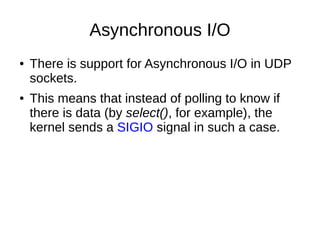 Asynchronous I/O
● There is support for Asynchronous I/O in UDP
sockets.
● This means that instead of polling to know if
there is data (by select(), for example), the
kernel sends a SIGIO signal in such a case.
 