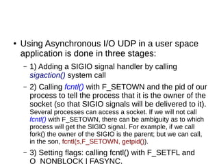 ● Using Asynchronous I/O UDP in a user space
application is done in three stages:
– 1) Adding a SIGIO signal handler by calling
sigaction() system call
– 2) Calling fcntl() with F_SETOWN and the pid of our
process to tell the process that it is the owner of the
socket (so that SIGIO signals will be delivered to it).
Several processes can access a socket. If we will not call
fcntl() with F_SETOWN, there can be ambiguity as to which
process will get the SIGIO signal. For example, if we call
fork() the owner of the SIGIO is the parent; but we can call,
in the son, fcntl(s,F_SETOWN, getpid()).
– 3) Setting flags: calling fcntl() with F_SETFL and
O_NONBLOCK | FASYNC.
 