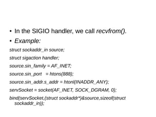 ● In the SIGIO handler, we call recvfrom().
● Example:
struct sockaddr_in source;
struct sigaction handler;
source.sin_family = AF_INET;
source.sin_port = htons(888);
source.sin_addr.s_addr = htonl(INADDR_ANY);
servSocket = socket(AF_INET, SOCK_DGRAM, 0);
bind(servSocket,(struct sockaddr*)&source,sizeof(struct
sockaddr_in));
 