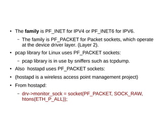 ● The family is PF_INET for IPV4 or PF_INET6 for IPV6.
– The family is PF_PACKET for Packet sockets, which operate
at the device driver layer. (Layer 2).
● pcap library for Linux uses PF_PACKET sockets:
– pcap library is in use by sniffers such as tcpdump.
● Also hostapd uses PF_PACKET sockets:
● (hostapd is a wireless access point management project)
● From hostapd:
– drv->monitor_sock = socket(PF_PACKET, SOCK_RAW,
htons(ETH_P_ALL));
 