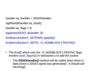 handler.sa_handler = SIGIOHandler;
sigfillset(&handler.sa_mask);
handler.sa_flags = 0;
sigaction(SIGIO, &handler, 0);
fcntl(servSocket,F_SETOWN, getpid());
fcntl(servSocket,F_SETFL, O_NONBLOCK | FASYNC);
● The fcntl() which sets the O_NONBLOCK | FASYNC flags
invokes sock_fasync() in net/socket.c to add the socket.
– The SIGIOHandler() method will be called when there is
data (since a SIGIO signal was generated) ; it should call
recvmsg().
 