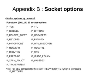 Appendix B : Socket options
● Socket options by protocol:
IP protocol (SOL_IP) 19 socket options:
IP_TOS IP_TTL
IP_HDRINCL IP_OPTIONS
IP_ROUTER_ALERT IP_RECVOPTS
IP_RETOPTS IP_PKTINFO
IP_PKTOPTIONS IP_MTU_DISCOVER
IP_RECVERR IP_RECVTTL
IP_RECVTOS IP_MTU
IP_FREEBIND IP_IPSEC_POLICY
IP_XFRM_POLICY IP_PASSSEC
IP_TRANSPARENT
Note: For BSD compatibility there is IP_RECVRETOPTS (which is identical to
IP_RETOPTS).
 