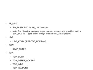 ● AF_UNIX:
– SO_PASSCRED for AF_UNIX sockets.
– Note:For historical reasons these socket options are specified with a
SOL_SOCKET type even though they are PF_UNIX specific.
● UDP:
– UDP_CORK (IPPROTO_UDP level).
● RAW:
– ICMP_FILTER
● TCP:
– TCP_CORK
– TCP_DEFER_ACCEPT
– TCP_INFO
– TCP_KEEPCNT
 
