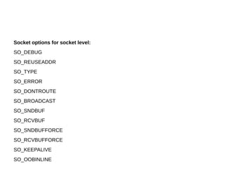 Socket options for socket level:
SO_DEBUG
SO_REUSEADDR
SO_TYPE
SO_ERROR
SO_DONTROUTE
SO_BROADCAST
SO_SNDBUF
SO_RCVBUF
SO_SNDBUFFORCE
SO_RCVBUFFORCE
SO_KEEPALIVE
SO_OOBINLINE
 