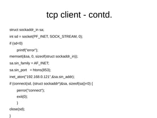 tcp client - contd.
struct sockaddr_in sa;
int sd = socket(PF_INET, SOCK_STREAM, 0);
if (sd<0)
printf("error");
memset(&sa, 0, sizeof(struct sockaddr_in));
sa.sin_family = AF_INET;
sa.sin_port = htons(853);
inet_aton("192.168.0.121",&sa.sin_addr);
if (connect(sd, (struct sockaddr*)&sa, sizeof(sa))<0) {
perror("connect");
exit(0);
}
close(sd);
}
 