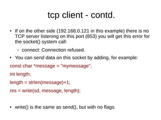 tcp client - contd.
● If on the other side (192.168.0.121 in this example) there is no
TCP server listening on this port (853) you will get this error for
the socket() system call:
– connect: Connection refused.
● You can send data on this socket by adding, for example:
const char *message = "mymessage";
int length;
length = strlen(message)+1;
res = write(sd, message, length);
● write() is the same as send(), but with no flags.
 