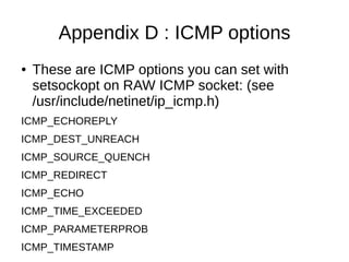 Appendix D : ICMP options
● These are ICMP options you can set with
setsockopt on RAW ICMP socket: (see
/usr/include/netinet/ip_icmp.h)
ICMP_ECHOREPLY
ICMP_DEST_UNREACH
ICMP_SOURCE_QUENCH
ICMP_REDIRECT
ICMP_ECHO
ICMP_TIME_EXCEEDED
ICMP_PARAMETERPROB
ICMP_TIMESTAMP
 