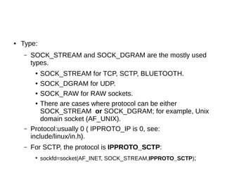 ● Type:
– SOCK_STREAM and SOCK_DGRAM are the mostly used
types.
● SOCK_STREAM for TCP, SCTP, BLUETOOTH.
● SOCK_DGRAM for UDP.
● SOCK_RAW for RAW sockets.
● There are cases where protocol can be either
SOCK_STREAM or SOCK_DGRAM; for example, Unix
domain socket (AF_UNIX).
– Protocol:usually 0 ( IPPROTO_IP is 0, see:
include/linux/in.h).
– For SCTP, the protocol is IPPROTO_SCTP:
●
sockfd=socket(AF_INET, SOCK_STREAM,IPPROTO_SCTP);
 