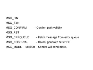 MSG_FIN
MSG_SYN
MSG_CONFIRM - Confirm path validity
MSG_RST
MSG_ERRQUEUE - Fetch message from error queue
MSG_NOSIGNAL - Do not generate SIGPIPE
MSG_MORE 0x8000 - Sender will send more.
 