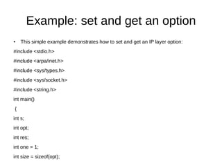 Example: set and get an option
● This simple example demonstrates how to set and get an IP layer option:
#include <stdio.h>
#include <arpa/inet.h>
#include <sys/types.h>
#include <sys/socket.h>
#include <string.h>
int main()
{
int s;
int opt;
int res;
int one = 1;
int size = sizeof(opt);
 