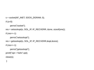 s = socket(AF_INET, SOCK_DGRAM, 0);
if (s<0)
perror("socket");
res = setsockopt(s, SOL_IP, IP_RECVERR, &one, sizeof(one));
if (res==-1)
perror("setsockopt");
res = getsockopt(s, SOL_IP, IP_RECVERR,&opt,&size);
if (res==-1)
perror("getsockopt");
printf("opt = %dn",opt);
close(s);
}
 