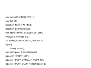 char rspace[3+4*NROUTES+1];
char buf[10];
target.sin_family = AF_INET;
target.sin_port=htons(999);
inet_aton("194.90.1.5",&target.sin_addr);
strcpy(buf,"message 1:");
s = socket(AF_INET, SOCK_DGRAM, 0);
if (s<0)
perror("socket");
memset(rspace, 0, sizeof(rspace));
rspace[0] = IPOPT_NOP;
rspace[1+IPOPT_OPTVAL] = IPOPT_RR;
rspace[1+IPOPT_OLEN] = sizeof(rspace)-1;
 